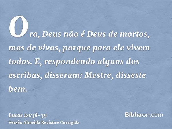 Ora, Deus não é Deus de mortos, mas de vivos, porque para ele vivem todos.E, respondendo alguns dos escribas, disseram: Mestre, disseste bem.