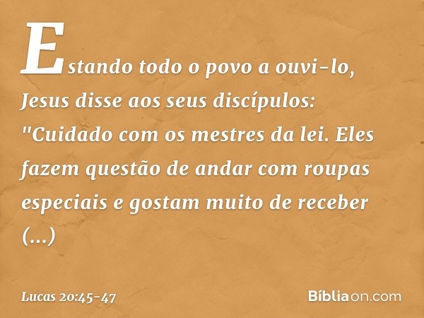 Estando todo o povo a ouvi-lo, Jesus disse aos seus discípulos: "Cuidado com os mestres da lei. Eles fazem questão de andar com roupas especiais e gostam muito 