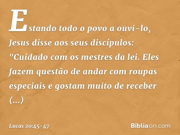 Estando todo o povo a ouvi-lo, Jesus disse aos seus discípulos: "Cuidado com os mestres da lei. Eles fazem questão de andar com roupas especiais e gostam muito