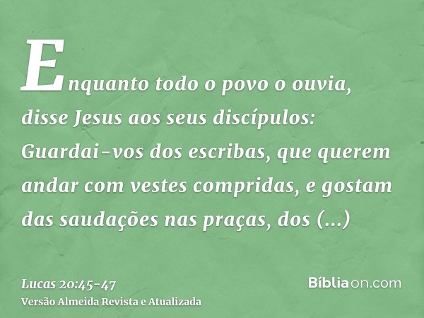 Enquanto todo o povo o ouvia, disse Jesus aos seus discípulos:Guardai-vos dos escribas, que querem andar com vestes compridas, e gostam das saudações nas praças