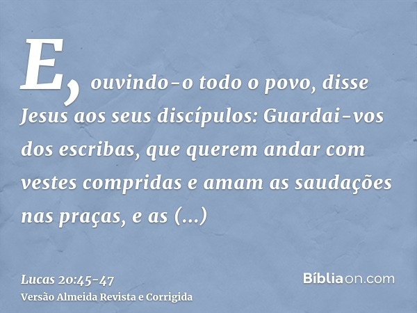 E, ouvindo-o todo o povo, disse Jesus aos seus discípulos:Guardai-vos dos escribas, que querem andar com vestes compridas e amam as saudações nas praças, e as p