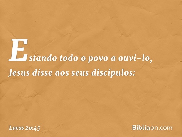 Estando todo o povo a ouvi-lo, Jesus disse aos seus discípulos: -- Lucas 20:45