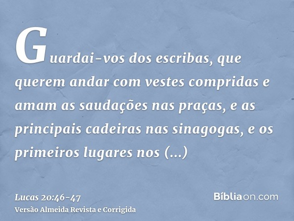 Guardai-vos dos escribas, que querem andar com vestes compridas e amam as saudações nas praças, e as principais cadeiras nas sinagogas, e os primeiros lugares n