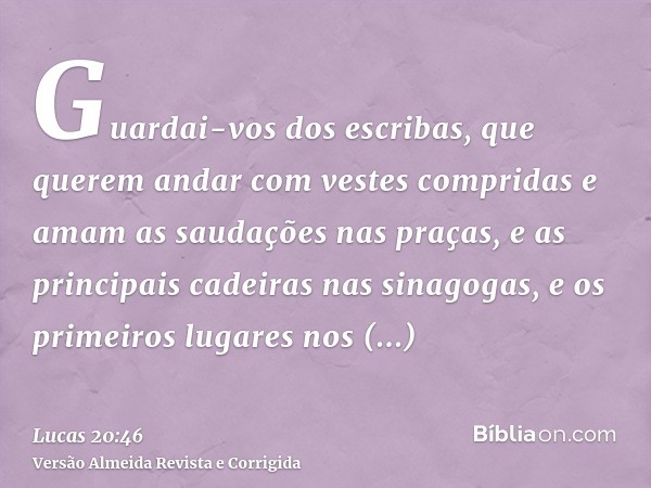 Guardai-vos dos escribas, que querem andar com vestes compridas e amam as saudações nas praças, e as principais cadeiras nas sinagogas, e os primeiros lugares n