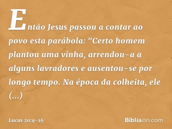 Então Jesus passou a contar ao povo esta parábola: "Certo homem plantou uma vinha, arrendou-a a alguns lavradores e ausentou-se por longo tempo. Na época da col