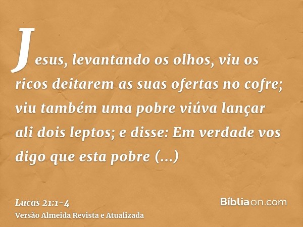 Jesus, levantando os olhos, viu os ricos deitarem as suas ofertas no cofre;viu também uma pobre viúva lançar ali dois leptos;e disse: Em verdade vos digo que es