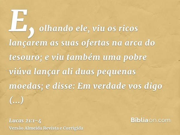 E, olhando ele, viu os ricos lançarem as suas ofertas na arca do tesouro;e viu também uma pobre viúva lançar ali duas pequenas moedas;e disse: Em verdade vos di