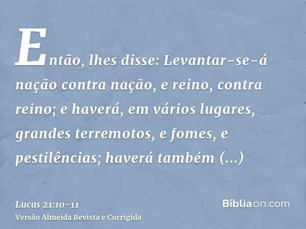 Então, lhes disse: Levantar-se-á nação contra nação, e reino, contra reino;e haverá, em vários lugares, grandes terremotos, e fomes, e pestilências; haverá tamb