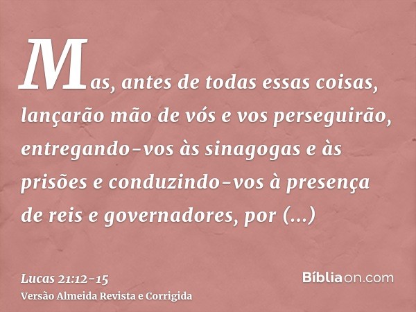 Mas, antes de todas essas coisas, lançarão mão de vós e vos perseguirão, entregando-vos às sinagogas e às prisões e conduzindo-vos à presença de reis e governad