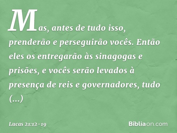 "Mas, antes de tudo isso, prenderão e perseguirão vocês. Então eles os entregarão às sinagogas e prisões, e vocês serão levados à presença de reis e governadore