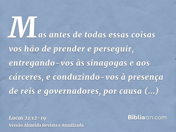 Mas antes de todas essas coisas vos hão de prender e perseguir, entregando-vos às sinagogas e aos cárceres, e conduzindo-vos à presença de reis e governadores, 