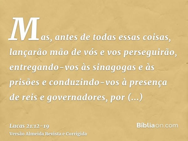 Mas, antes de todas essas coisas, lançarão mão de vós e vos perseguirão, entregando-vos às sinagogas e às prisões e conduzindo-vos à presença de reis e governad