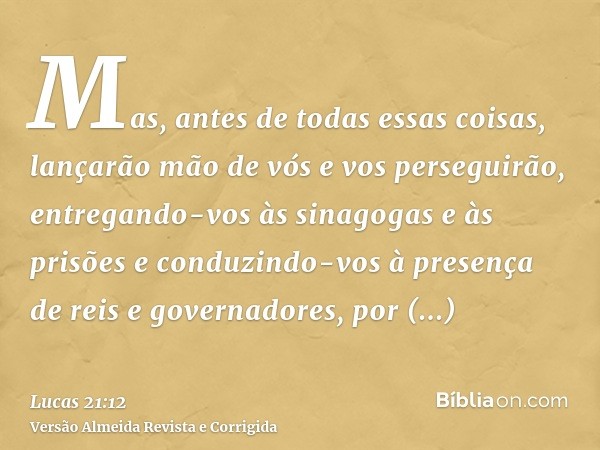 Mas, antes de todas essas coisas, lançarão mão de vós e vos perseguirão, entregando-vos às sinagogas e às prisões e conduzindo-vos à presença de reis e governad