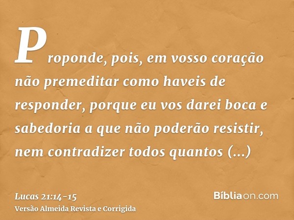 Proponde, pois, em vosso coração não premeditar como haveis de responder,porque eu vos darei boca e sabedoria a que não poderão resistir, nem contradizer todos 