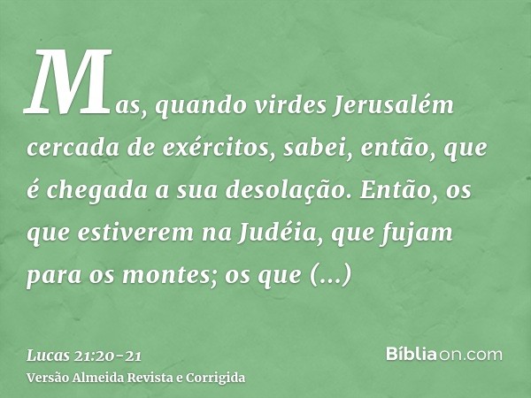 Mas, quando virdes Jerusalém cercada de exércitos, sabei, então, que é chegada a sua desolação.Então, os que estiverem na Judéia, que fujam para os montes; os q