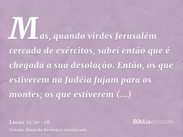 Mas, quando virdes Jerusalém cercada de exércitos, sabei então que é chegada a sua desolação.Então, os que estiverem na Judéia fujam para os montes; os que esti