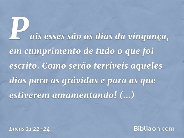 Pois esses são os dias da vingança, em cumprimento de tudo o que foi escrito. Como serão terríveis aqueles dias para as grávidas e para as que estiverem amament