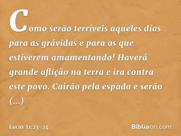 Como serão terríveis aqueles dias para as grávidas e para as que estiverem amamentando! Haverá grande aflição na terra e ira contra este povo. Cairão pela espad