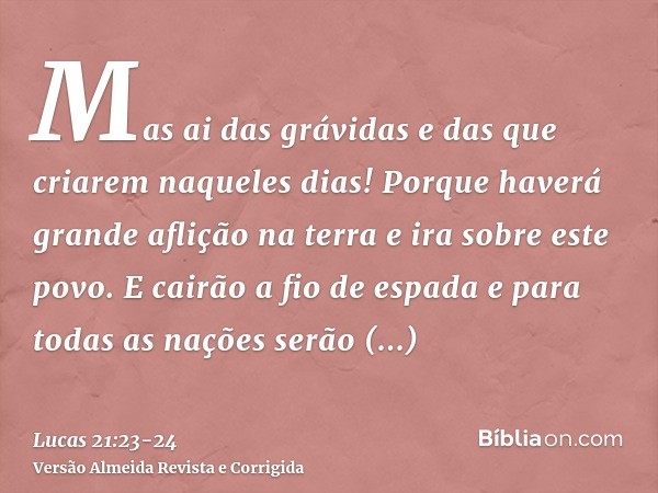 Mas ai das grávidas e das que criarem naqueles dias! Porque haverá grande aflição na terra e ira sobre este povo.E cairão a fio de espada e para todas as nações