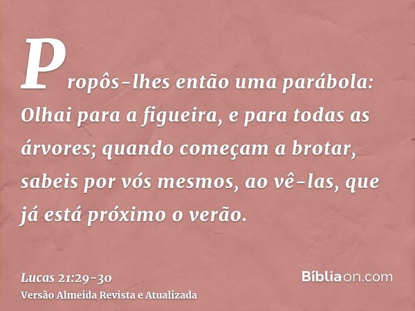 Propôs-lhes então uma parábola: Olhai para a figueira, e para todas as árvores;quando começam a brotar, sabeis por vós mesmos, ao vê-las, que já está próximo o 