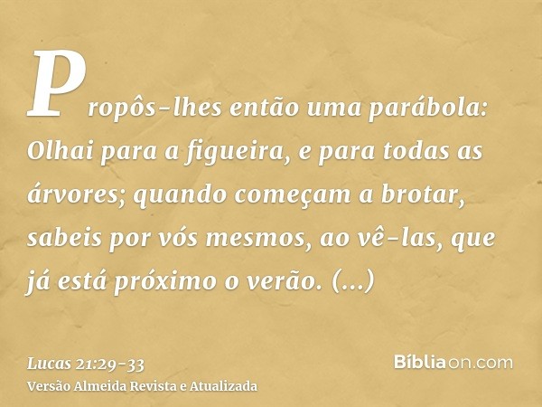 Propôs-lhes então uma parábola: Olhai para a figueira, e para todas as árvores;quando começam a brotar, sabeis por vós mesmos, ao vê-las, que já está próximo o 