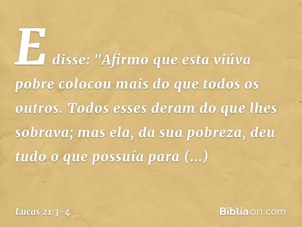 E disse: "Afirmo que esta viúva pobre colocou mais do que todos os outros. Todos esses deram do que lhes sobrava; mas ela, da sua pobreza, deu tudo o que possuí