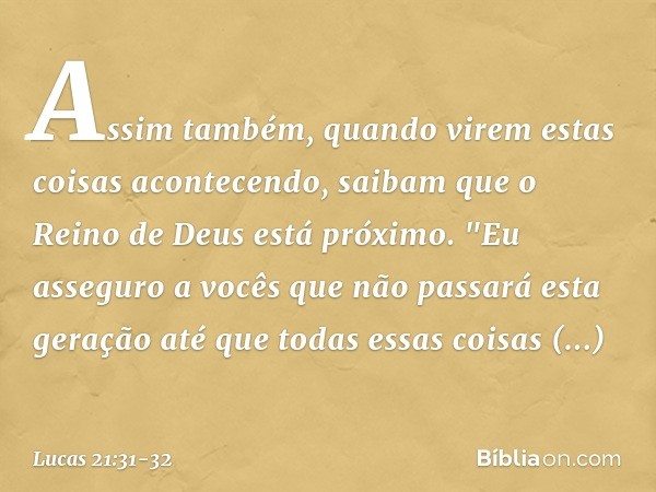 Assim também, quando virem estas coisas acontecendo, saibam que o Reino de Deus está próximo. "Eu asseguro a vocês que não passará esta geração até que todas es