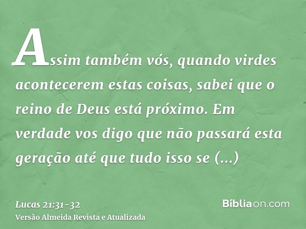 Assim também vós, quando virdes acontecerem estas coisas, sabei que o reino de Deus está próximo.Em verdade vos digo que não passará esta geração até que tudo i