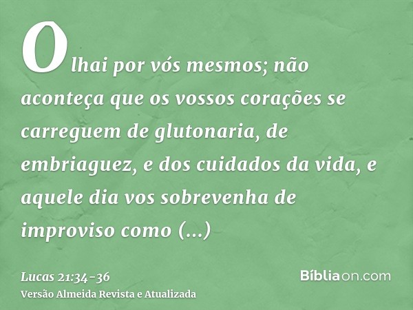 Olhai por vós mesmos; não aconteça que os vossos corações se carreguem de glutonaria, de embriaguez, e dos cuidados da vida, e aquele dia vos sobrevenha de impr