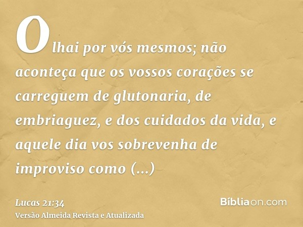 Olhai por vós mesmos; não aconteça que os vossos corações se carreguem de glutonaria, de embriaguez, e dos cuidados da vida, e aquele dia vos sobrevenha de impr