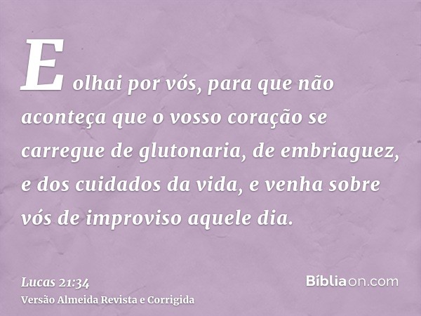 E olhai por vós, para que não aconteça que o vosso coração se carregue de glutonaria, de embriaguez, e dos cuidados da vida, e venha sobre vós de improviso aque