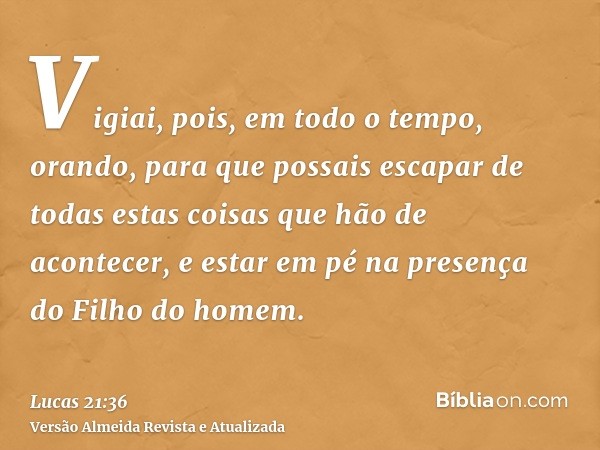 Vigiai, pois, em todo o tempo, orando, para que possais escapar de todas estas coisas que hão de acontecer, e estar em pé na presença do Filho do homem.