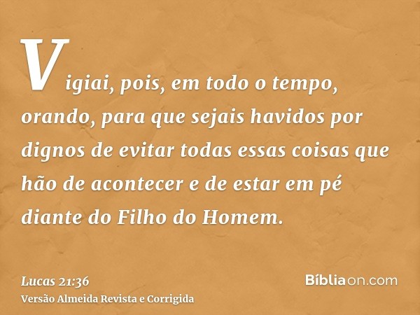 Vigiai, pois, em todo o tempo, orando, para que sejais havidos por dignos de evitar todas essas coisas que hão de acontecer e de estar em pé diante do Filho do 