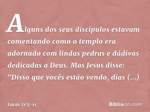 Alguns dos seus discípulos estavam comentando como o templo era adornado com lindas pedras e dádivas dedicadas a Deus. Mas Jesus disse: "Disso que vocês estão v