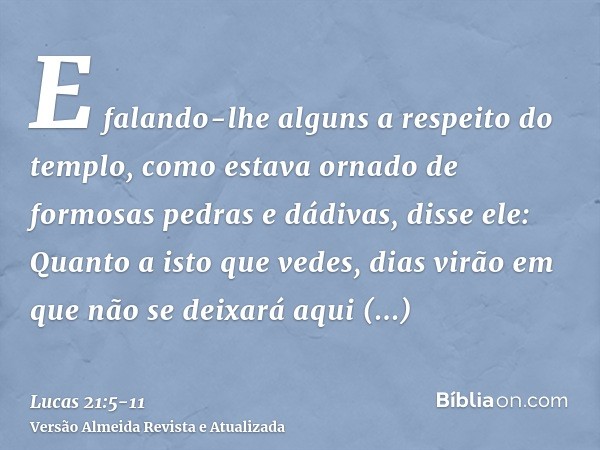 E falando-lhe alguns a respeito do templo, como estava ornado de formosas pedras e dádivas, disse ele:Quanto a isto que vedes, dias virão em que não se deixará 