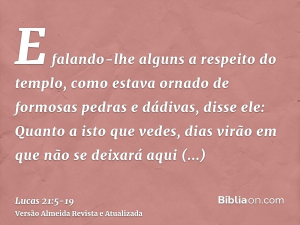 E falando-lhe alguns a respeito do templo, como estava ornado de formosas pedras e dádivas, disse ele:Quanto a isto que vedes, dias virão em que não se deixará 