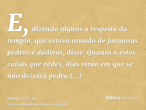 E, dizendo alguns a respeito do templo, que estava ornado de formosas pedras e dádivas, disse:Quanto a estas coisas que vedes, dias virão em que se não deixará 