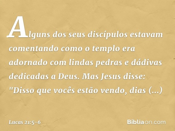 Alguns dos seus discípulos estavam comentando como o templo era adornado com lindas pedras e dádivas dedicadas a Deus. Mas Jesus disse: "Disso que vocês estão v