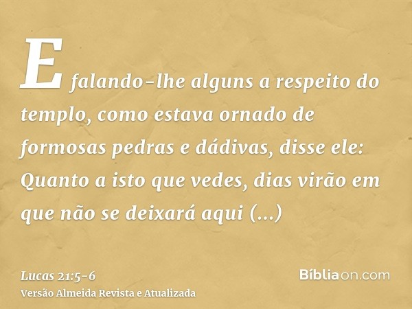 E falando-lhe alguns a respeito do templo, como estava ornado de formosas pedras e dádivas, disse ele:Quanto a isto que vedes, dias virão em que não se deixará 