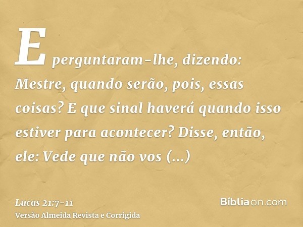 E perguntaram-lhe, dizendo: Mestre, quando serão, pois, essas coisas? E que sinal haverá quando isso estiver para acontecer?Disse, então, ele: Vede que não vos 