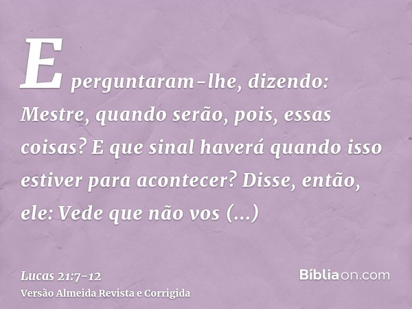 E perguntaram-lhe, dizendo: Mestre, quando serão, pois, essas coisas? E que sinal haverá quando isso estiver para acontecer?Disse, então, ele: Vede que não vos 