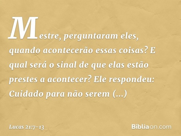 "Mestre", perguntaram eles, "quando acontecerão essas coisas? E qual será o sinal de que elas estão prestes a acontecer?" Ele respondeu: "Cuidado para não serem