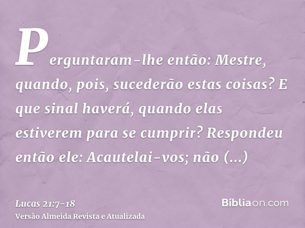 Perguntaram-lhe então: Mestre, quando, pois, sucederão estas coisas? E que sinal haverá, quando elas estiverem para se cumprir?Respondeu então ele: Acautelai-vo