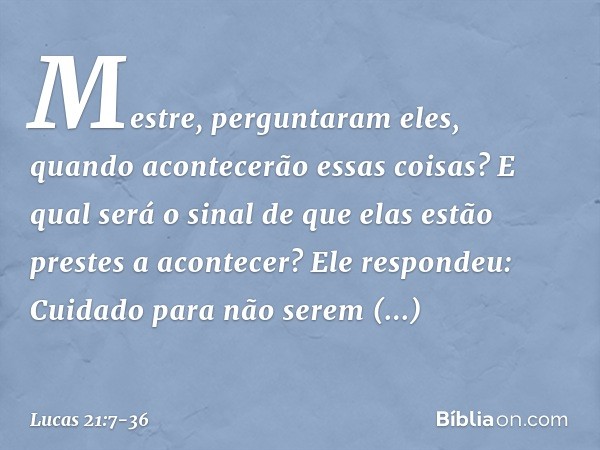 "Mestre", perguntaram eles, "quando acontecerão essas coisas? E qual será o sinal de que elas estão prestes a acontecer?" Ele respondeu: "Cuidado para não serem