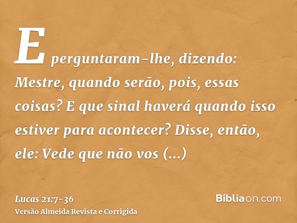 E perguntaram-lhe, dizendo: Mestre, quando serão, pois, essas coisas? E que sinal haverá quando isso estiver para acontecer?Disse, então, ele: Vede que não vos 