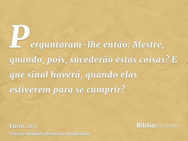 Perguntaram-lhe então: Mestre, quando, pois, sucederão estas coisas? E que sinal haverá, quando elas estiverem para se cumprir?