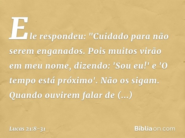 Ele respondeu: "Cuidado para não serem enganados. Pois muitos virão em meu nome, dizendo: 'Sou eu!' e 'O tempo está próximo'. Não os sigam. Quando ouvirem falar