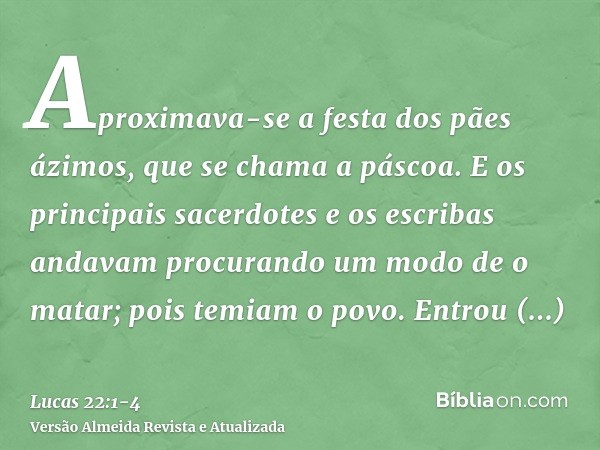 Aproximava-se a festa dos pães ázimos, que se chama a páscoa.E os principais sacerdotes e os escribas andavam procurando um modo de o matar; pois temiam o povo.