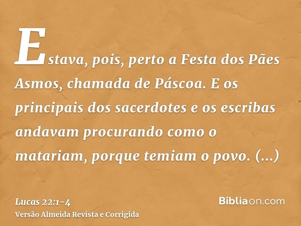 Estava, pois, perto a Festa dos Pães Asmos, chamada de Páscoa.E os principais dos sacerdotes e os escribas andavam procurando como o matariam, porque temiam o p