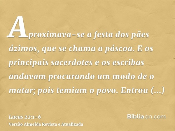 Aproximava-se a festa dos pães ázimos, que se chama a páscoa.E os principais sacerdotes e os escribas andavam procurando um modo de o matar; pois temiam o povo.